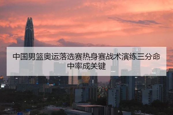 中国男篮奥运落选赛热身赛战术演练三分命中率成关键